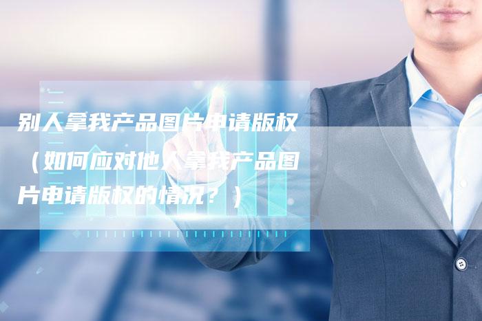 别人拿我产品图片申请版权（如何应对他人拿我产品图片申请版权的情况？）