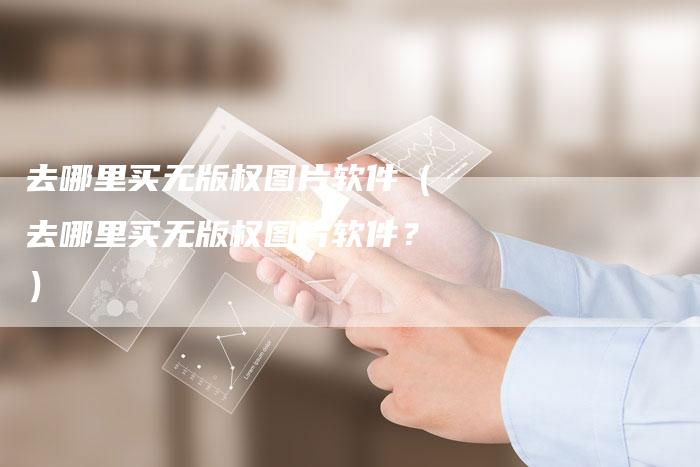 去哪里买无版权图片软件（去哪里买无版权图片软件？）