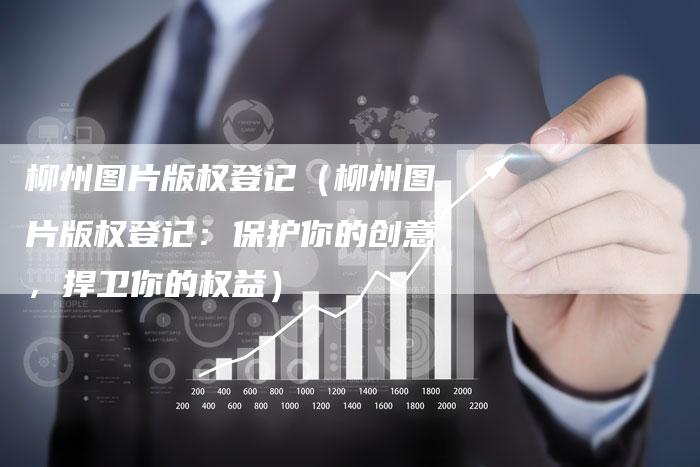 柳州图片版权登记(柳州图片版权登记:保护你的创意,捍卫你的权益)