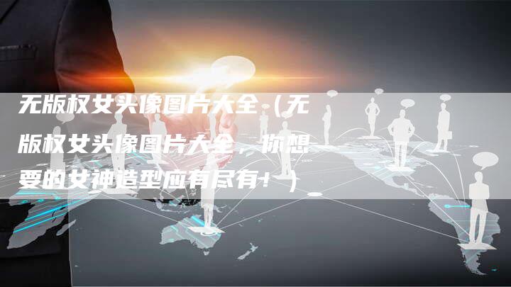 无版权女头像图片大全（无版权女头像图片大全，你想要的女神造型应有尽有！）