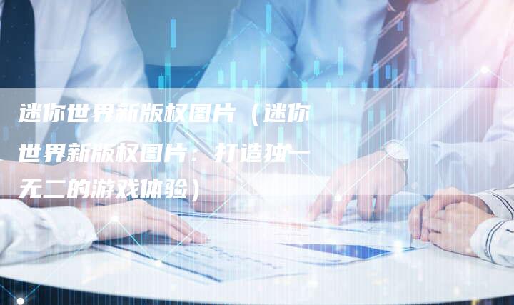 迷你世界新版权图片（迷你世界新版权图片：打造独一无二的游戏体验）