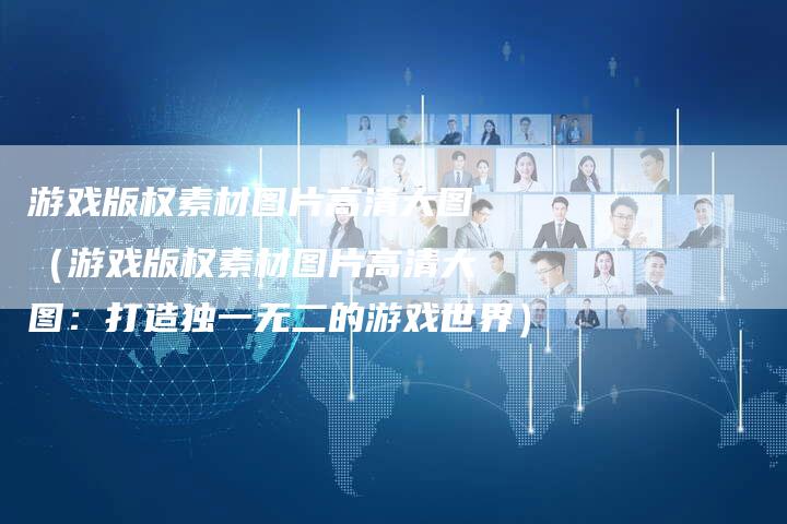 游戏版权素材图片高清大图（游戏版权素材图片高清大图：打造独一无二的游戏世界）