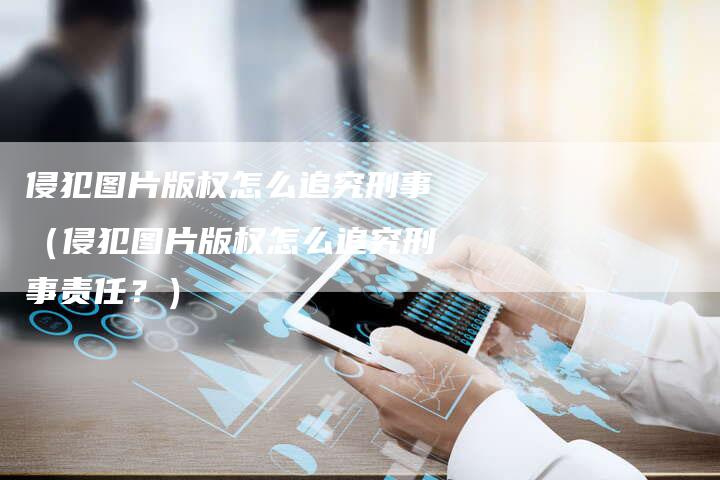 侵犯图片版权怎么追究刑事（侵犯图片版权怎么追究刑事责任？）