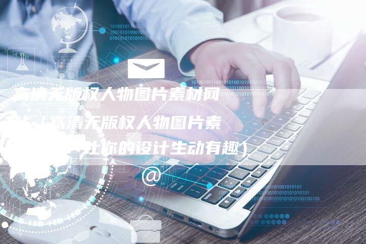 高清无版权人物图片素材网站（高清无版权人物图片素材网站：让你的设计生动有趣）