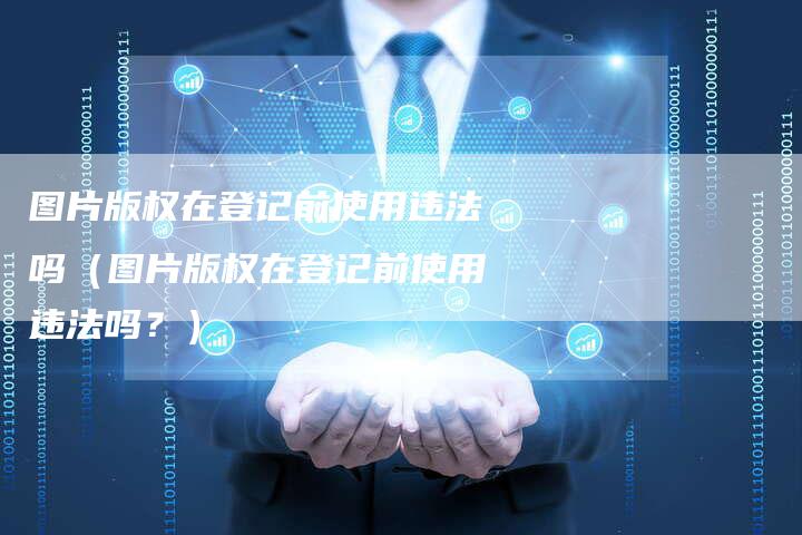 图片版权在登记前使用违法吗（图片版权在登记前使用违法吗？）