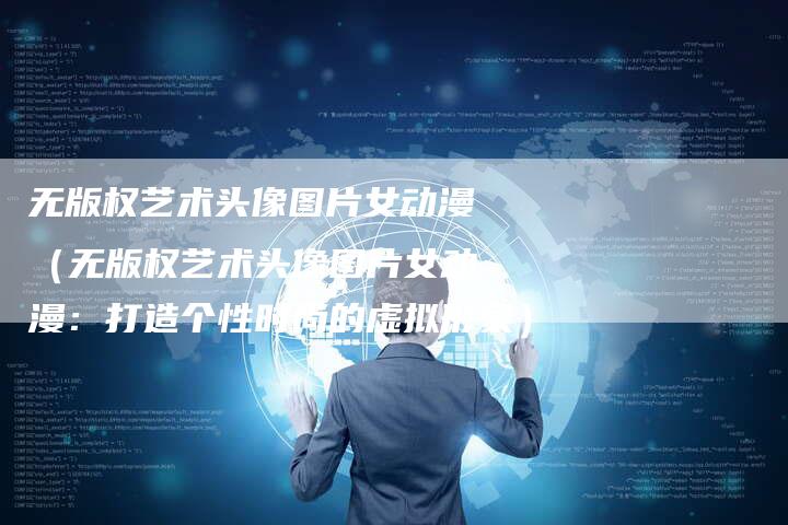 无版权艺术头像图片女动漫（无版权艺术头像图片女动漫：打造个性时尚的虚拟形象）