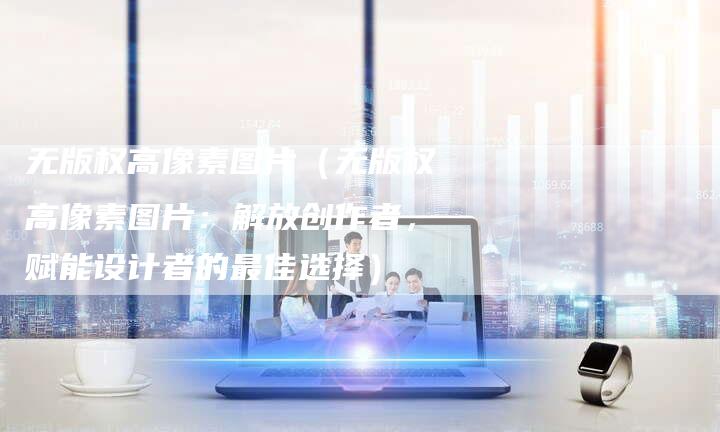 无版权高像素图片（无版权高像素图片：解放创作者，赋能设计者的最佳选择）