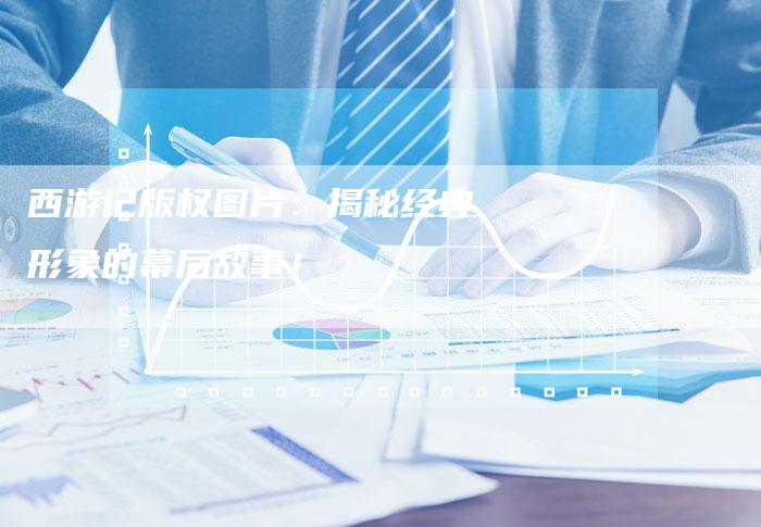 西游记版权图片：揭秘经典形象的幕后故事！