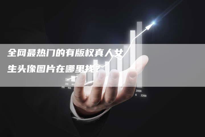 全网最热门的有版权真人女生头像图片在哪里找？