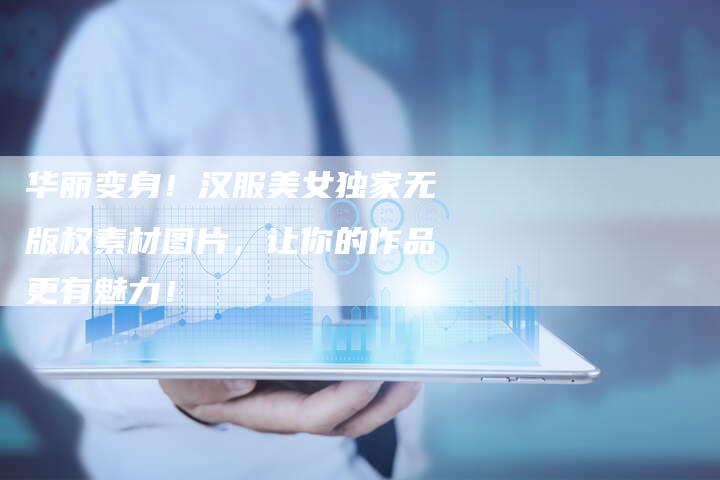 华丽变身！汉服美女独家无版权素材图片，让你的作品更有魅力！