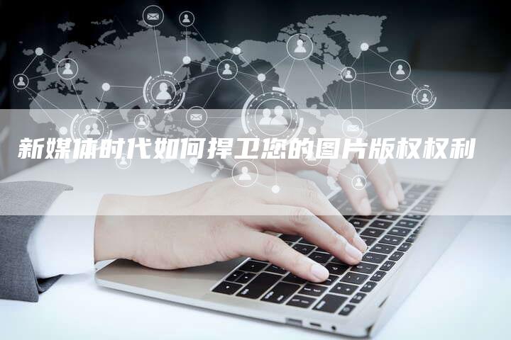 新媒体时代如何捍卫您的图片版权权利