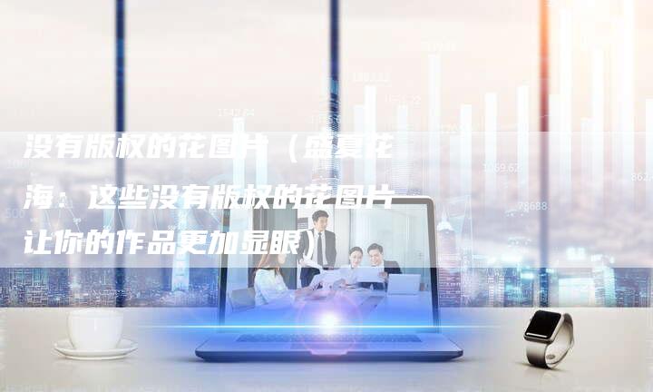 没有版权的花图片（盛夏花海：这些没有版权的花图片让你的作品更加显眼）