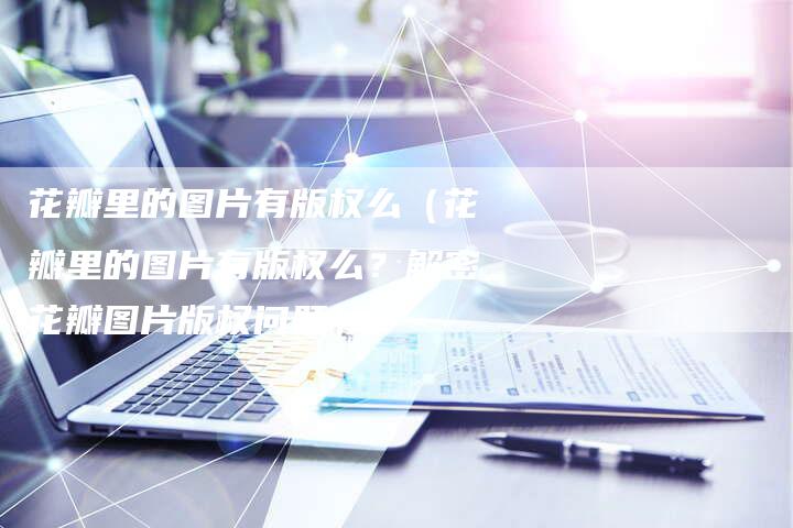 花瓣里的图片有版权么（花瓣里的图片有版权么？解密花瓣图片版权问题）