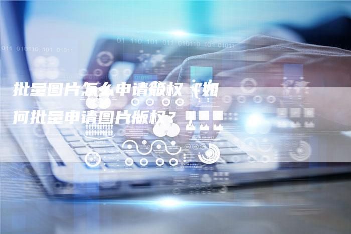 批量图片怎么申请版权（如何批量申请图片版权？）