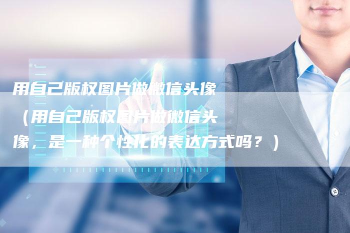 用自己版权图片做微信头像（用自己版权图片做微信头像，是一种个性化的表达方式吗？）