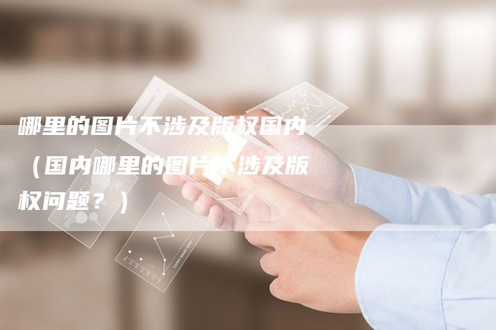 哪里的图片不涉及版权国内（国内哪里的图片不涉及版权问题？）