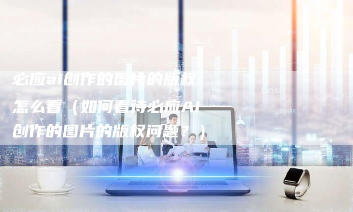 必应ai创作的图片的版权怎么看（如何看待必应AI创作的图片的版权问题？）