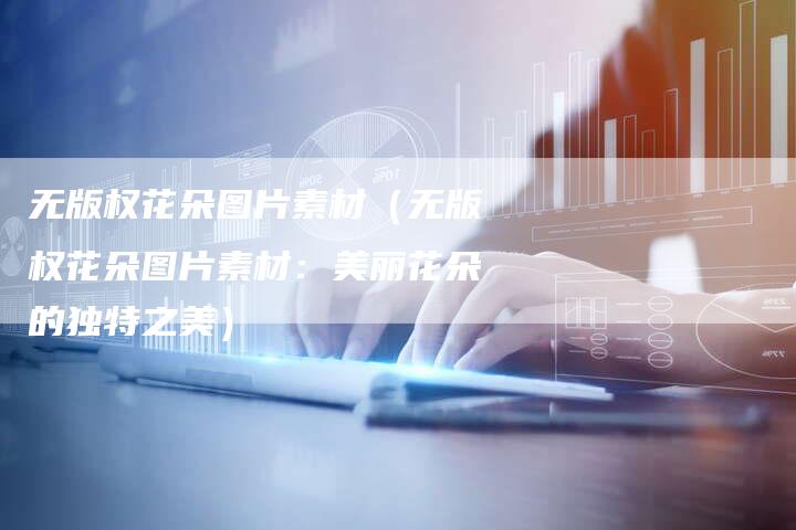 无版权花朵图片素材（无版权花朵图片素材：美丽花朵的独特之美）