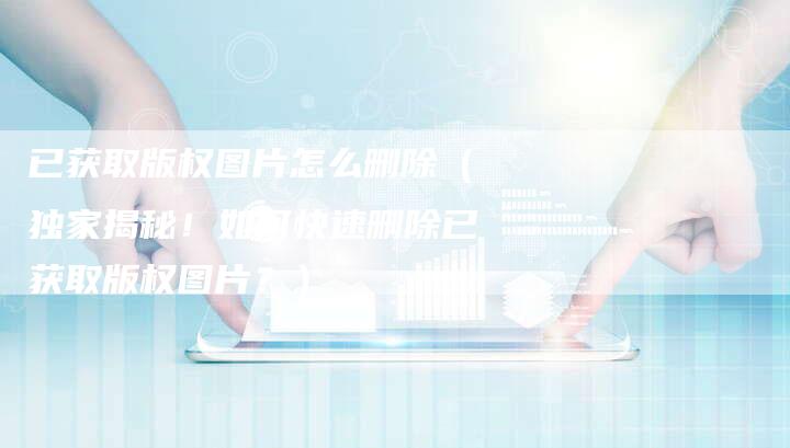 已获取版权图片怎么删除(独家揭秘!如何快速删除已获取版权图片?)