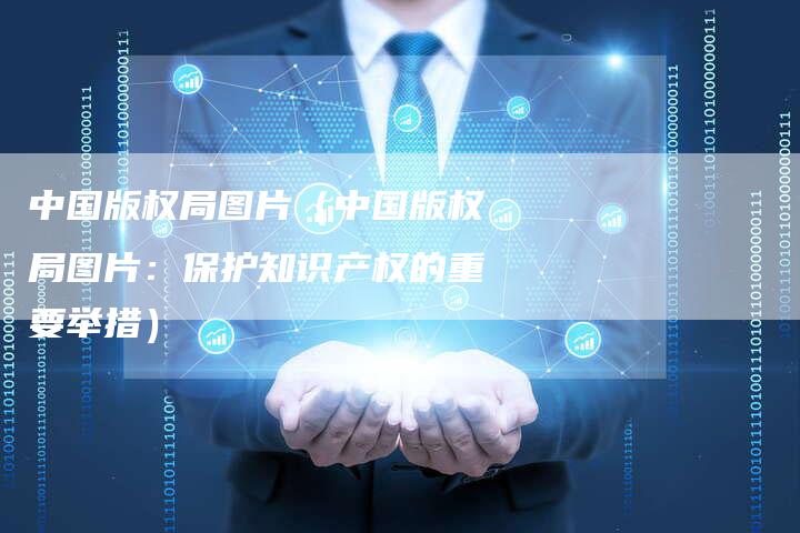 中国版权局图片（中国版权局图片：保护知识产权的重要举措）