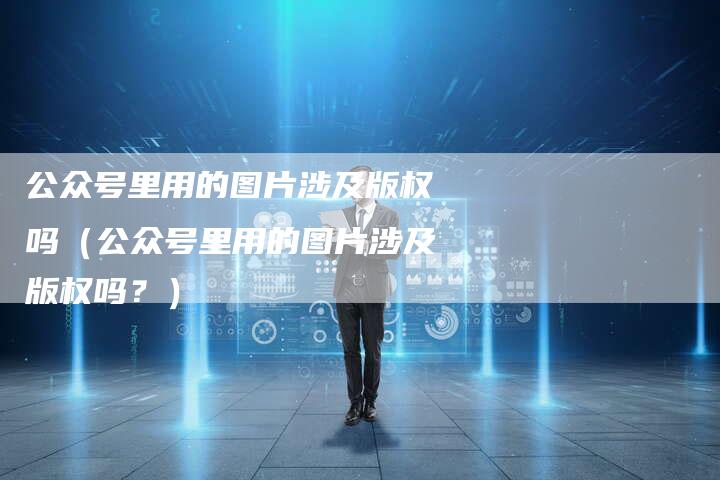 公众号里用的图片涉及版权吗（公众号里用的图片涉及版权吗？）