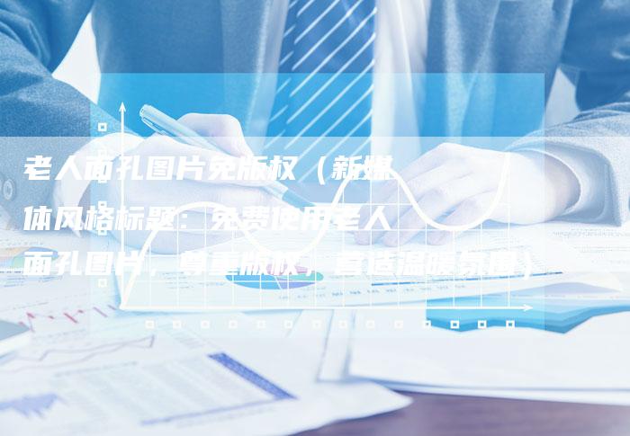 老人面孔图片免版权（新媒体风格标题：免费使用老人面孔图片，尊重版权，营造温暖氛围）
