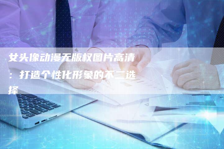女头像动漫无版权图片高清:打造个性化形象的不二选择