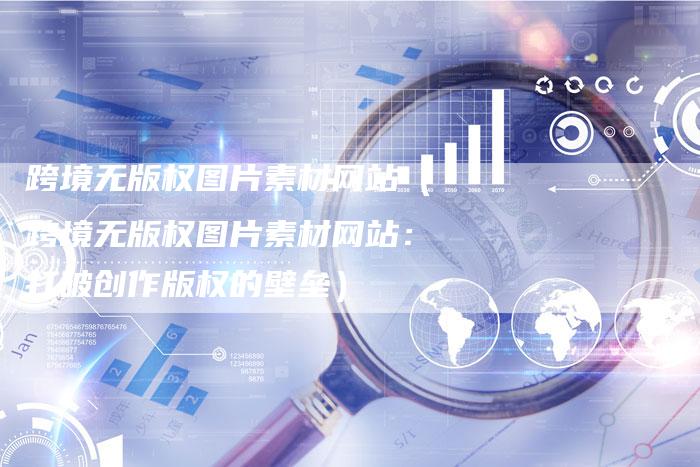 跨境无版权图片素材网站（跨境无版权图片素材网站：打破创作版权的壁垒）