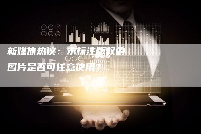 新媒体热议：未标注版权的图片是否可任意使用？